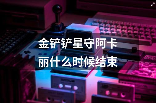 金铲铲星守阿卡丽什么时候结束-第1张-游戏信息-龙启网