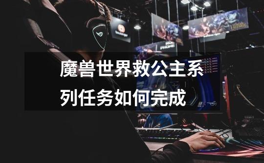魔兽世界救公主系列任务如何完成-第1张-游戏信息-龙启网