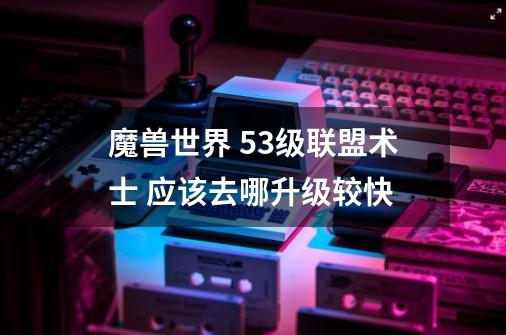 魔兽世界 53级联盟术士 应该去哪升级较快-第1张-游戏信息-龙启网