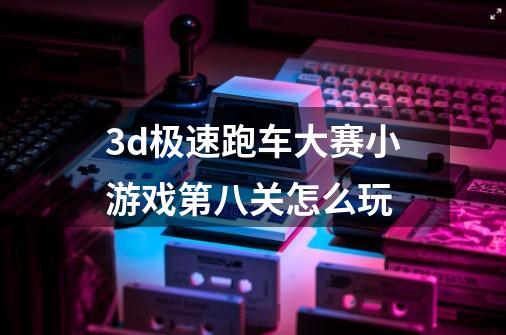 3d极速跑车大赛小游戏第八关怎么玩-第1张-游戏信息-龙启网