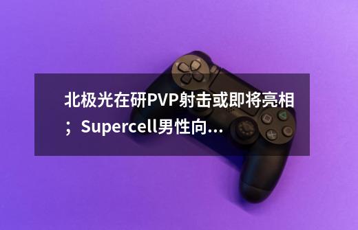 北极光在研PVP射击或即将亮相;Supercell男性向三消海外爆火| Not bad周报-第1张-游戏信息-龙启网