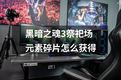 黑暗之魂3祭祀场元素碎片怎么获得-第1张-游戏信息-龙启网