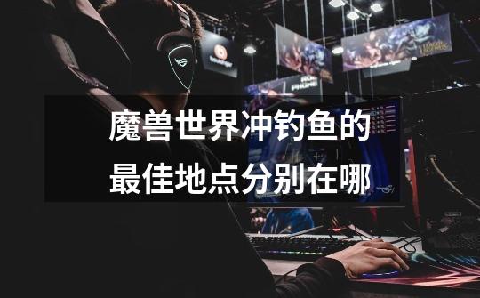 魔兽世界冲钓鱼的最佳地点分别在哪-第1张-游戏信息-龙启网