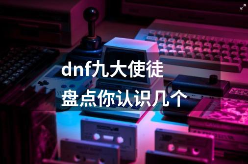 dnf九大使徒盘点你认识几个-第1张-游戏信息-龙启网