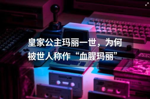 皇家公主玛丽一世,为何被世人称作“血腥玛丽”-第1张-游戏信息-龙启网