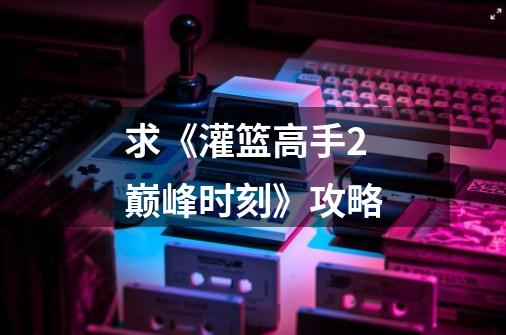 求《灌篮高手2巅峰时刻》攻略-第1张-游戏信息-龙启网