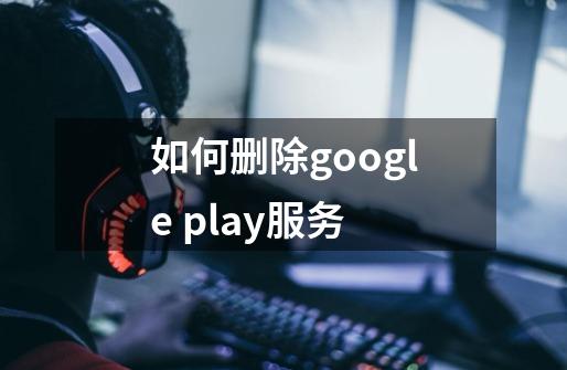 如何删除google play服务-第1张-游戏信息-龙启网