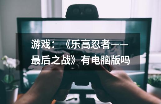 游戏：《乐高忍者——最后之战》有电脑版吗-第1张-游戏信息-龙启网