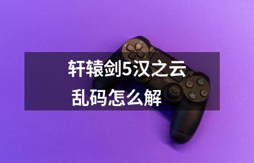 轩辕剑5汉之云 乱码怎么解-第1张-游戏信息-龙启网