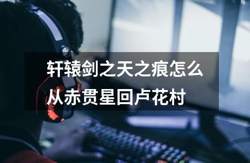 轩辕剑之天之痕怎么从赤贯星回卢花村-第1张-游戏信息-龙启网