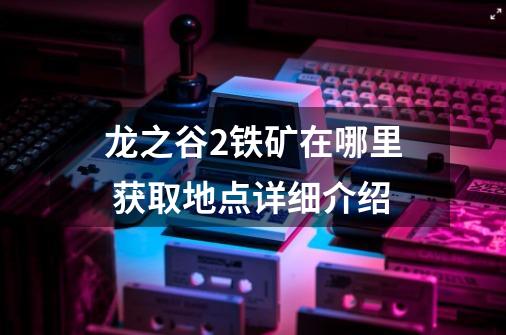 龙之谷2铁矿在哪里 获取地点详细介绍-第1张-游戏信息-龙启网