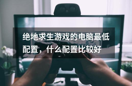 绝地求生游戏的电脑最低配置,什么配置比较好-第1张-游戏信息-龙启网