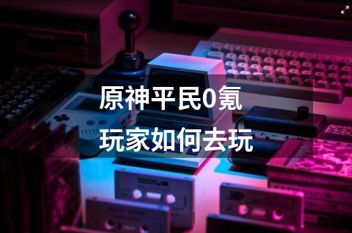 原神平民0氪玩家如何去玩-第1张-游戏信息-龙启网