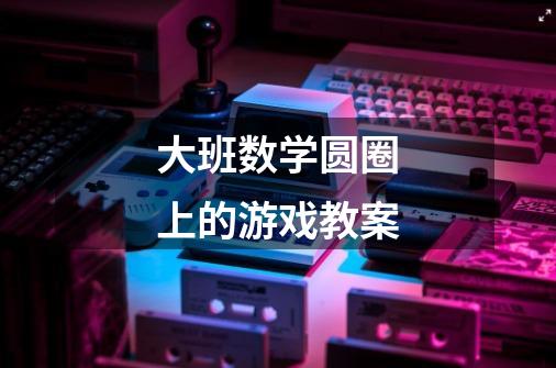 大班数学圆圈上的游戏教案-第1张-游戏信息-龙启网