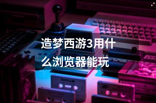 造梦西游3用什么浏览器能玩-第1张-游戏信息-龙启网