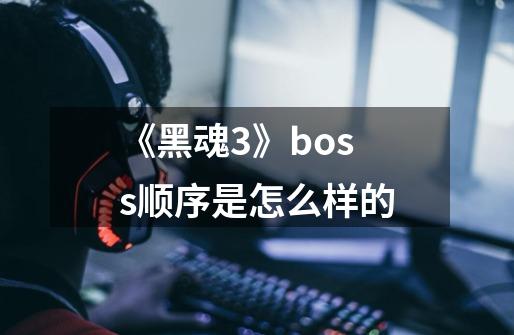 《黑魂3》boss顺序是怎么样的-第1张-游戏信息-龙启网