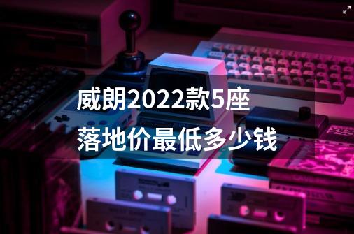 威朗2022款5座落地价最低多少钱-第1张-游戏信息-龙启网