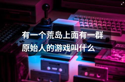 有一个荒岛上面有一群原始人的游戏叫什么-第1张-游戏信息-龙启网