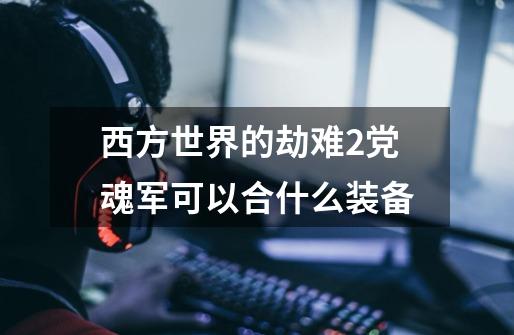 西方世界的劫难2党魂军可以合什么装备-第1张-游戏信息-龙启网