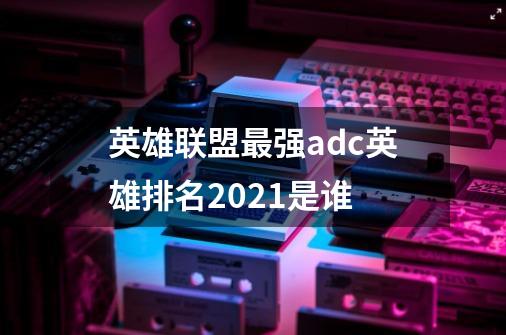 英雄联盟最强adc英雄排名2021是谁-第1张-游戏信息-龙启网