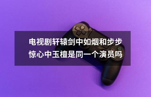电视剧轩辕剑中如烟和步步惊心中玉檀是同一个演员吗-第1张-游戏信息-龙启网