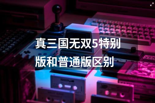 真三国无双5特别版和普通版区别-第1张-游戏信息-龙启网