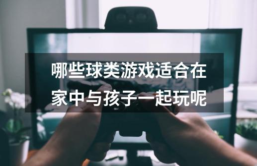 哪些球类游戏适合在家中与孩子一起玩呢-第1张-游戏信息-龙启网
