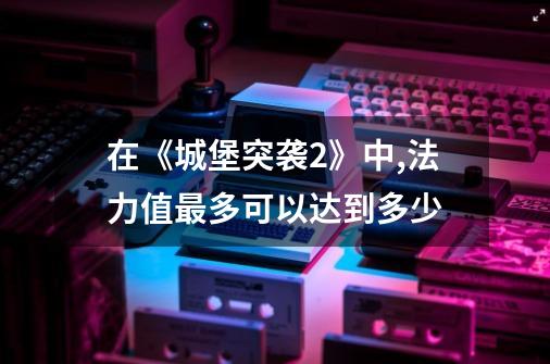 在《城堡突袭2》中,法力值最多可以达到多少-第1张-游戏信息-龙启网