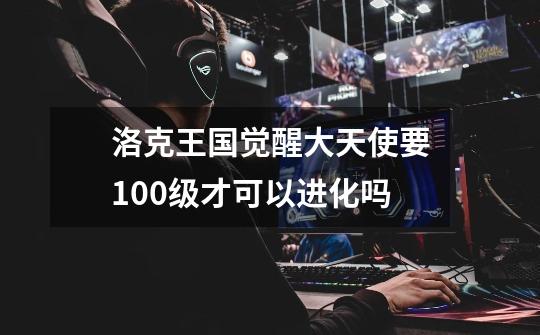 洛克王国觉醒大天使要100级才可以进化吗-第1张-游戏信息-龙启网