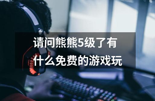 请问熊熊5级了有什么免费的游戏玩-第1张-游戏信息-龙启网