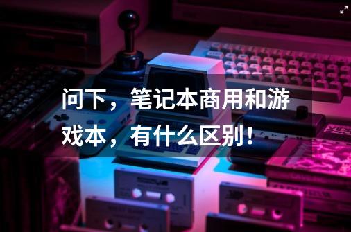 问下,笔记本商用和游戏本,有什么区别!-第1张-游戏信息-龙启网