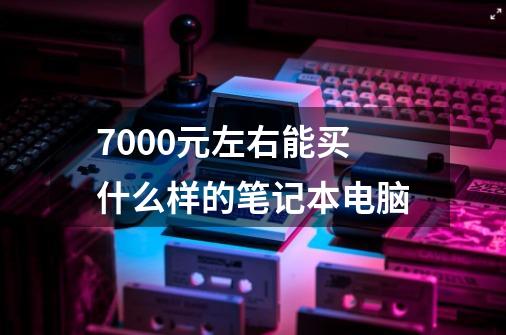 7000元左右能买什么样的笔记本电脑-第1张-游戏信息-龙启网