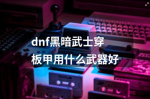 dnf黑暗武士穿板甲用什么武器好-第1张-游戏信息-龙启网