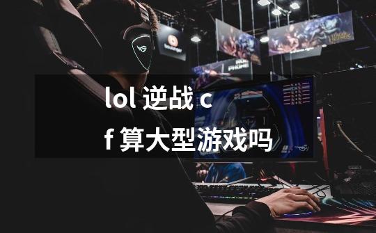 lol 逆战 cf 算大型游戏吗-第1张-游戏信息-龙启网