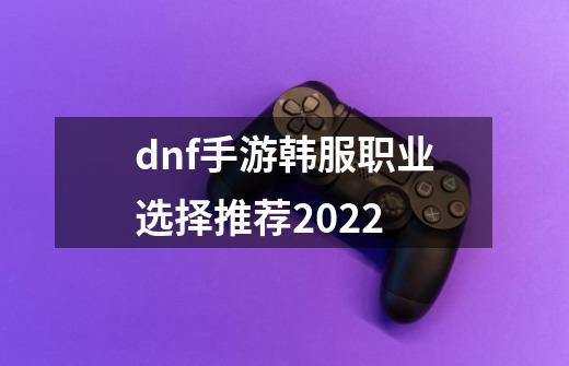 dnf手游韩服职业选择推荐2022-第1张-游戏信息-龙启网