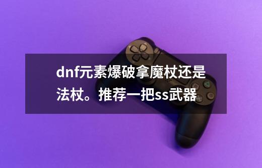 dnf元素爆破拿魔杖还是法杖。推荐一把ss武器-第1张-游戏信息-龙启网