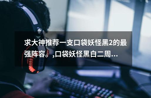 求大神推荐一支口袋妖怪黑2的最强阵容。,口袋妖怪黑白二周目队伍-第1张-游戏信息-龙启网