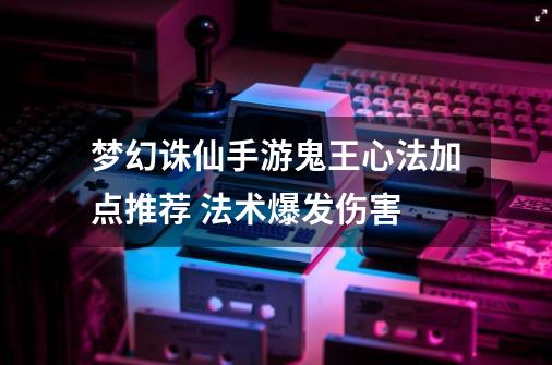 梦幻诛仙手游鬼王心法加点推荐 法术爆发伤害-第1张-游戏信息-龙启网