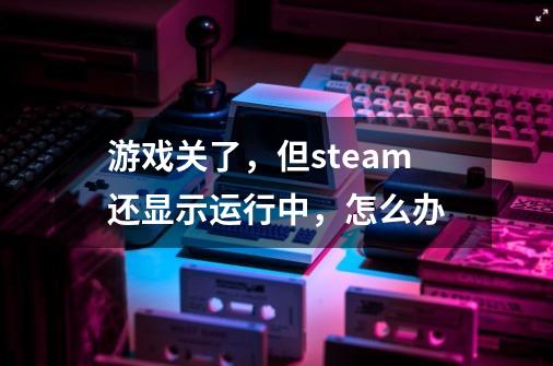 游戏关了，但steam还显示运行中，怎么办-第1张-游戏信息-龙启网