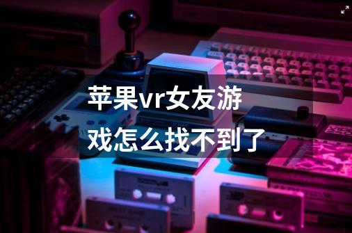 苹果vr女友游戏怎么找不到了-第1张-游戏信息-龙启网