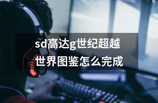 sd高达g世纪超越世界图鉴怎么完成-第1张-游戏信息-龙启网