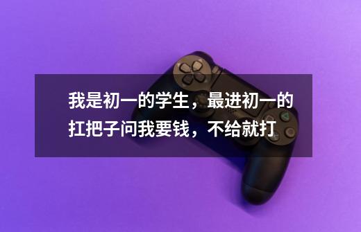 我是初一的学生,最进初一的扛把子问我要钱,不给就打-第1张-游戏信息-龙启网
