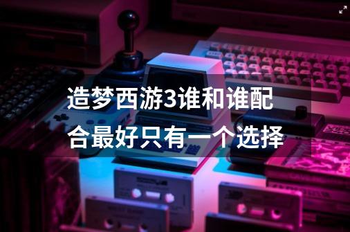 造梦西游3谁和谁配合最好只有一个选择-第1张-游戏信息-龙启网