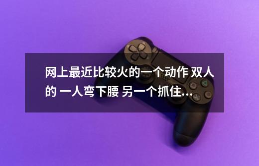 网上最近比较火的一个动作 双人的 一人弯下腰 另一个抓住他的手然后翻过来 我也想和同学玩 谁知道-第1张-游戏信息-龙启网