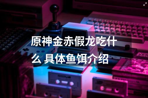 原神金赤假龙吃什么 具体鱼饵介绍-第1张-游戏信息-龙启网