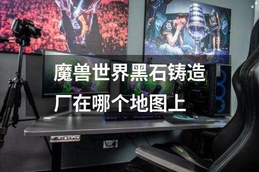 魔兽世界黑石铸造厂在哪个地图上-第1张-游戏信息-龙启网