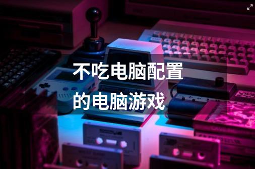 不吃电脑配置的电脑游戏-第1张-游戏信息-龙启网