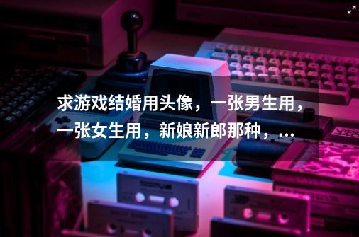 求游戏结婚用头像，一张男生用，一张女生用，新娘新郎那种，古风现代动漫都可以，要两张。-第1张-游戏信息-龙启网
