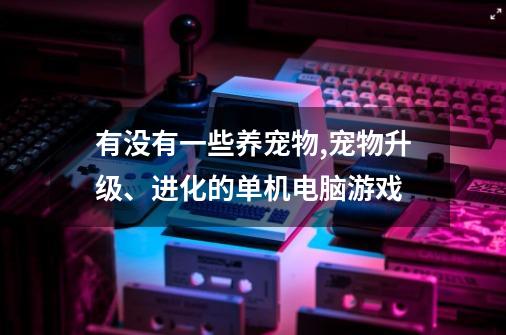 有没有一些养宠物,宠物升级、进化的单机电脑游戏-第1张-游戏信息-龙启网