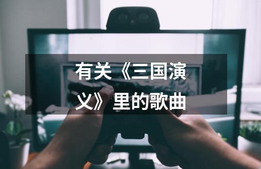 有关《三国演义》里的歌曲-第1张-游戏信息-龙启网